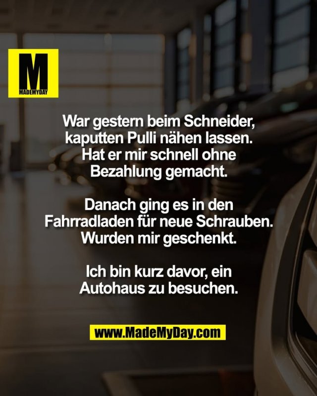 War gestern beim Schneider,<br />
kaputten Pulli nähen lassen.<br />
Hat er mir schnell ohne<br />
Bezahlung gemacht.<br />
<br />
Danach ging es in den<br />
Fahrradladen für neue Schrauben.<br />
Wurden mir geschenkt.<br />
<br />
Ich bin kurz davor, ein<br />
Autohaus zu besuchen.