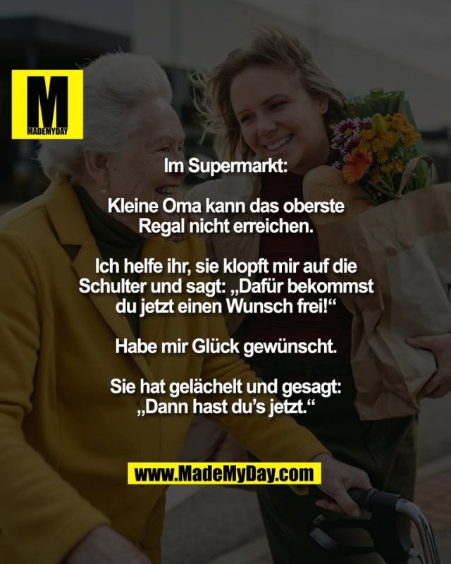 Im Supermarkt:<br />
<br />
Kleine Oma kann das oberste<br />
Regal nicht erreichen.<br />
<br />
Ich helfe ihr, sie klopft mir auf die<br />
Schulter und sagt: „Dafür bekommst<br />
du jetzt einen Wunsch frei!“<br />
<br />
Habe mir Glück gewünscht.<br />
<br />
Sie hat gelächelt und gesagt:<br />
„Dann hast du’s jetzt.“