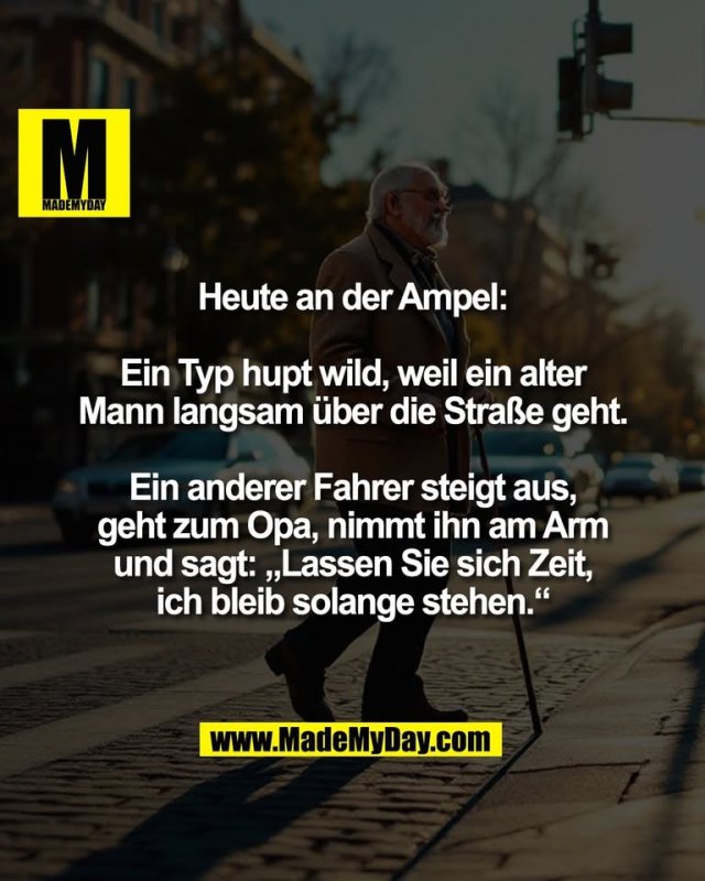 Heute an der Ampel:<br />
<br />
Ein Typ hupt wild, weil ein alter<br />
Mann langsam über die Straße geht.<br />
<br />
Ein anderer Fahrer steigt aus,<br />
geht zum Opa, nimmt ihn am Arm<br />
und sagt: „Lassen Sie sich Zeit,<br />
ich bleib solange stehen.“