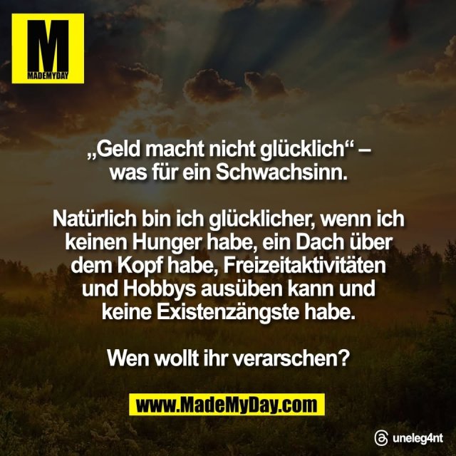 „Geld macht nicht glücklich“ –<br />
was für ein Schwachsinn.<br />
<br />
Natürlich bin ich glücklicher, wenn ich<br />
keinen Hunger habe, ein Dach über<br />
dem Kopf habe, Freizeitaktivitäten<br />
und Hobbys ausüben kann und<br />
keine Existenzängste habe.<br />
<br />
Wen wollt ihr verarschen?<br />
<br />
Threads: uneleg4nt