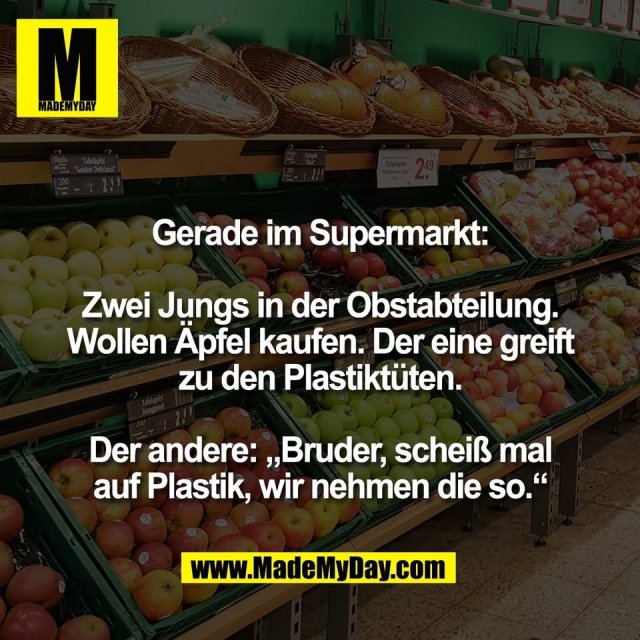 Gerade im Supermarkt:<br />
<br />
Zwei Jungs in der Obstabteilung.<br />
Wollen Äpfel kaufen. Der eine greift<br />
zu den Plastiktüten.<br />
<br />
Der andere: „Bruder, scheiß mal<br />
auf Plastik, wir nehmen die so.“