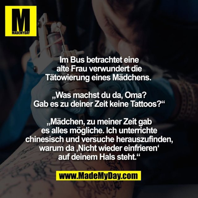 Im Bus betrachtet eine<br />
alte Frau verwundert die<br />
Tätowierung eines Mädchens. <br />
<br />
„Was machst du da, Oma?<br />
Gab es zu deiner Zeit keine Tattoos?“<br />
<br />
„Mädchen, zu meiner Zeit gab<br />
es alles mögliche. Ich unterrichte<br />
chinesisch und versuche herauszufinden,<br />
warum da ‚Nicht wieder einfrieren‘<br />
auf deinem Hals steht.“