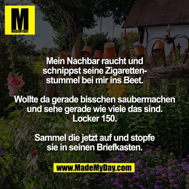 Mein Nachbar raucht und<br />
schnippst seine Zigaretten-<br />
stummel bei mir ins Beet.<br />
<br />
Wollte da gerade bisschen saubermachen<br />
und sehe gerade wie viele das sind.<br />
Locker 150.<br />
<br />
Sammel die jetzt auf und stopfe<br />
sie in seinen Briefkasten.