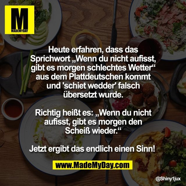 Heute erfahren, dass das<br />
Sprichwort „Wenn du nicht aufisst,<br />
gibt es morgen schlechtes Wetter“<br />
aus dem Plattdeutschen kommt<br />
und 'schiet wedder' falsch<br />
übersetzt wurde.<br />
<br />
Richtig heißt es: „Wenn du nicht<br />
aufisst, gibt es morgen den<br />
Scheiß wieder.“<br />
<br />
Jetzt ergibt das endlich einen Sinn!