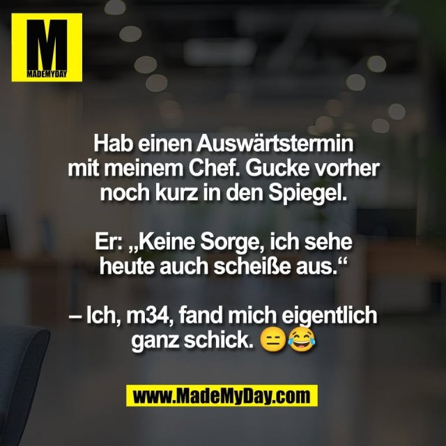 Hab einen Auswärtstermin<br />
mit meinem Chef. Gucke vorher<br />
noch kurz in den Spiegel.<br />
<br />
Er: „Keine Sorge, ich sehe<br />
heute auch scheiße aus.“<br />
<br />
– Ich, m34, fand mich eigentlich<br />
ganz schick. 😑😂