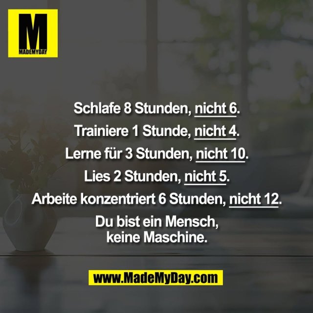 Schlafe 8 Stunden, nicht 6.<br />
<br />
Trainiere 1 Stunde, nicht 4.<br />
<br />
Lerne für 3 Stunden, nicht 10.<br />
<br />
Lies 2 Stunden, nicht 5.<br />
<br />
Arbeite konzentriert 6 Stunden, nicht 12.<br />
<br />
Du bist ein Mensch,<br />
keine Maschine.