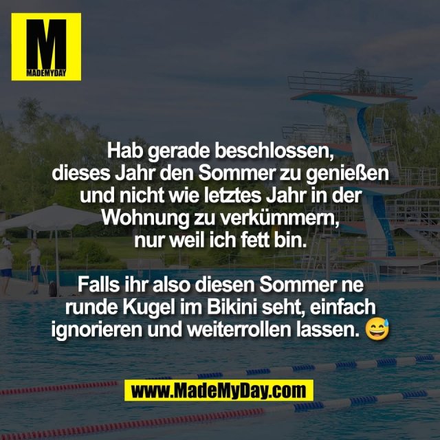 Hab gerade beschlossen,<br />
dieses Jahr den Sommer zu genießen<br />
und nicht wie letztes Jahr in der<br />
Wohnung zu verkümmern,<br />
nur weil ich fett bin.<br />
<br />
Falls ihr also diesen Sommer ne<br />
runde Kugel im Bikini seht, einfach<br />
ignorieren und weiterrollen lassen. 😅