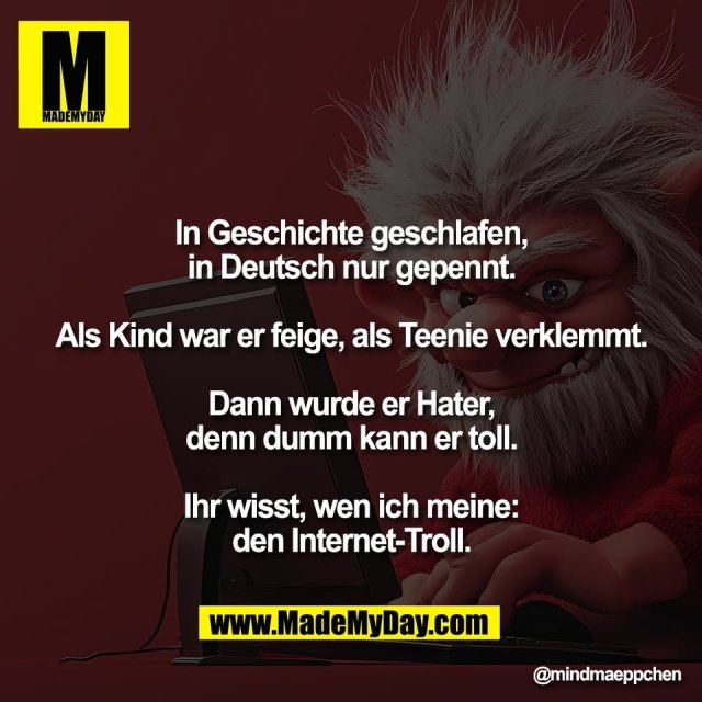 In Geschichte geschlafen,<br />
in Deutsch nur gepennt.<br />
<br />
Als Kind war er feige, als Teenie verklemmt.<br />
<br />
Dann wurde er Hater,<br />
denn dumm kann er toll.<br />
<br />
Ihr wisst, wen ich meine:<br />
den Internet-Troll.