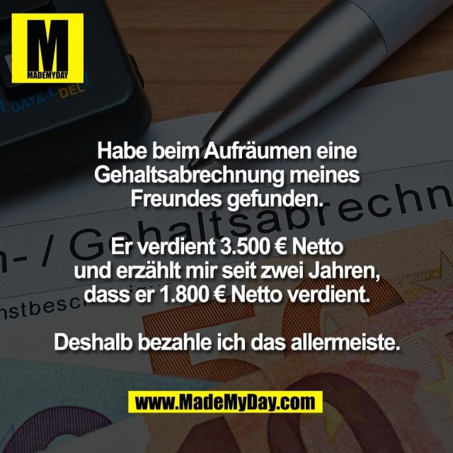 Habe beim Aufräumen eine<br />
Gehaltsabrechnung meines<br />
Freundes gefunden.<br />
<br />
Er verdient 3.500 € Netto<br />
und erzählt mir seit zwei Jahren,<br />
dass er 1.800 € Netto verdient.<br />
<br />
Deshalb bezahle ich das allermeiste.