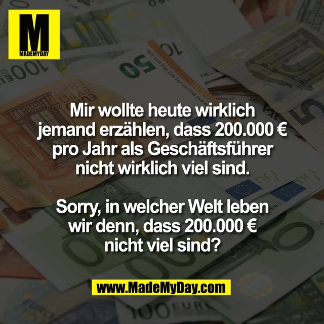 Mir wollte heute wirklich<br />
jemand erzählen, dass 200.000 €<br />
pro Jahr als Geschäftsführer<br />
nicht wirklich viel sind.<br />
<br />
Sorry, in welcher Welt leben<br />
wir denn, dass 200.000 €<br />
nicht viel sind?