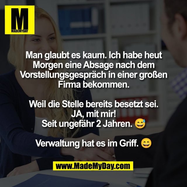 Man glaubt es kaum. Ich habe heut<br />
Morgen eine Absage nach dem<br />
Vorstellungsgespräch in einer großen<br />
Firma bekommen.<br />
<br />
Weil die Stelle bereits besetzt sei.<br />
JA, mit mir!<br />
Seit ungefähr 2 Jahren. 😅<br />
<br />
Verwaltung hat es im Griff. 😄