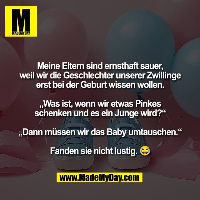 Meine Eltern sind ernsthaft sauer,<br />
weil wir die Geschlechter unserer Zwillinge<br />
erst bei der Geburt wissen wollen.<br />
<br />
„Was ist, wenn wir etwas Pinkes<br />
schenken und es ein Junge wird?“<br />
<br />
„Dann müssen wir das Baby umtauschen.“<br />
<br />
Fanden sie nicht lustig. 😂