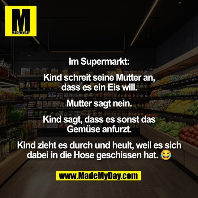 Im Supermarkt:<br />
<br />
Kind schreit seine Mutter an,<br />
dass es ein Eis will.<br />
<br />
Mutter sagt nein.<br />
<br />
Kind sagt, dass es sonst das<br />
Gemüse anfurzt.<br />
<br />
Kind zieht es durch und heult, weil es sich<br />
dabei in die Hose geschissen hat. 😂