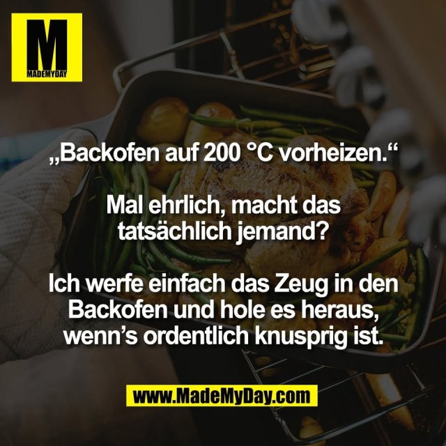 „Backofen auf 200 °C vorheizen.“<br />
<br />
Mal ehrlich, macht das<br />
tatsächlich jemand?<br />
<br />
Ich werfe einfach das Zeug in den<br />
Backofen und hole es heraus,<br />
wenn’s ordentlich knusprig ist.