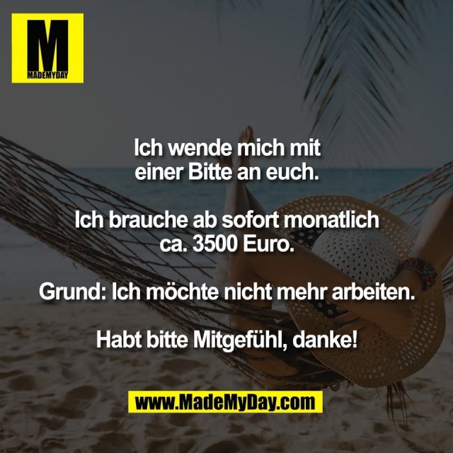 Ich wende mich mit<br />
einer Bitte an euch.<br />
<br />
Ich brauche ab sofort monatlich<br />
ca. 3500 Euro.<br />
<br />
Grund: Ich möchte nicht mehr arbeiten.<br />
<br />
Habt bitte Mitgefühl, danke!