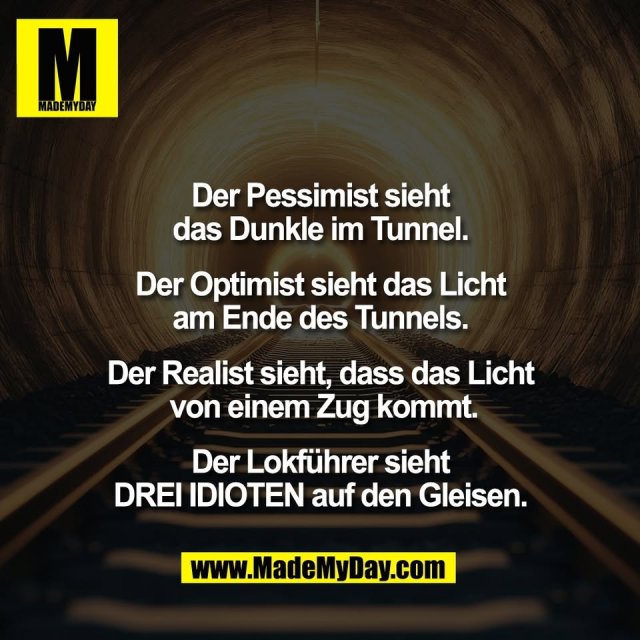 Der Pessimist sieht<br />
das Dunkle im Tunnel.<br />
<br />
Der Optimist sieht das Licht<br />
am Ende des Tunnels.<br />
<br />
Der Realist sieht, dass das Licht<br />
von einem Zug kommt.<br />
<br />
Der Lokführer sieht<br />
DREI IDIOTEN auf den Gleisen.