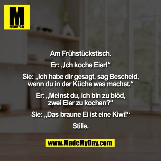 Am Frühstückstisch.<br />
<br />
Er: „Ich koche Eier!“<br />
<br />
Sie: „Ich habe dir gesagt, sag Bescheid,<br />
wenn du in der Küche was machst.“<br />
<br />
Er: „Meinst du, ich bin zu blöd,<br />
zwei Eier zu kochen?“<br />
<br />
Sie: „Das braune Ei ist eine Kiwi!“<br />
<br />
Stille.