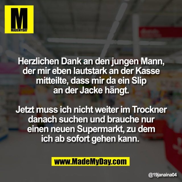 Herzlichen Dank an den jungen Mann,<br />
der mir eben lautstark an der Kasse<br />
mitteilte, dass mir da ein Slip<br />
an der Jacke hängt.<br />
<br />
Jetzt muss ich nicht weiter im Trockner<br />
danach suchen und brauche nur<br />
einen neuen Supermarkt, zu dem<br />
ich ab sofort gehen kann.