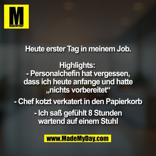 Heute erster Tag in meinem Job.<br />
<br />
Highlights: <br />
- Personalchefin hat vergessen,<br />
dass ich heute anfange und hatte<br />
„nichts vorbereitet“<br />
<br />
- Chef kotzt verkatert in den Papierkorb<br />
<br />
- Ich saß gefühlt 8 Stunden<br />
wartend auf einem Stuhl