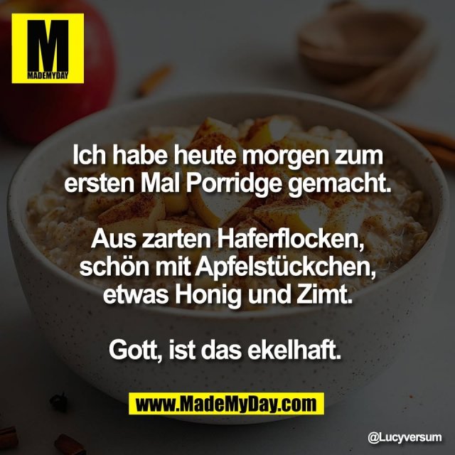 Ich habe heute morgen zum<br />
ersten Mal Porridge gemacht.<br />
<br />
Aus zarten Haferflocken,<br />
schön mit Apfelstückchen,<br />
etwas Honig und Zimt.<br />
<br />
Gott, ist das ekelhaft.