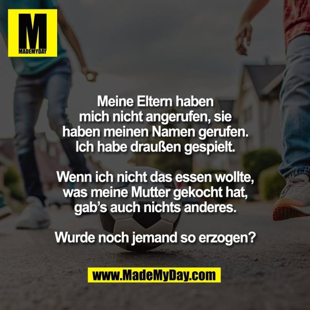 Meine Eltern haben<br />
mich nicht angerufen, sie<br />
haben meinen Namen gerufen.<br />
Ich habe draußen gespielt.<br />
<br />
Wenn ich nicht das essen wollte,<br />
was meine Mutter gekocht hat,<br />
gab’s auch nichts anderes.<br />
<br />
Wurde noch jemand so erzogen?