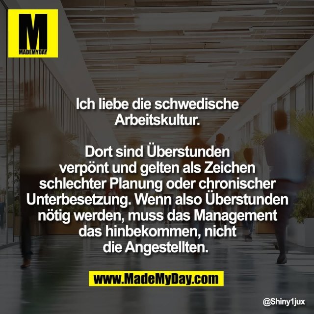 Ich liebe die schwedische<br />
Arbeitskultur.<br />
<br />
Dort sind Überstunden<br />
verpönt und gelten als Zeichen<br />
schlechter Planung oder chronischer<br />
Unterbesetzung. Wenn also Überstunden<br />
nötig werden, muss das Management<br />
das hinbekommen, nicht<br />
die Angestellten.