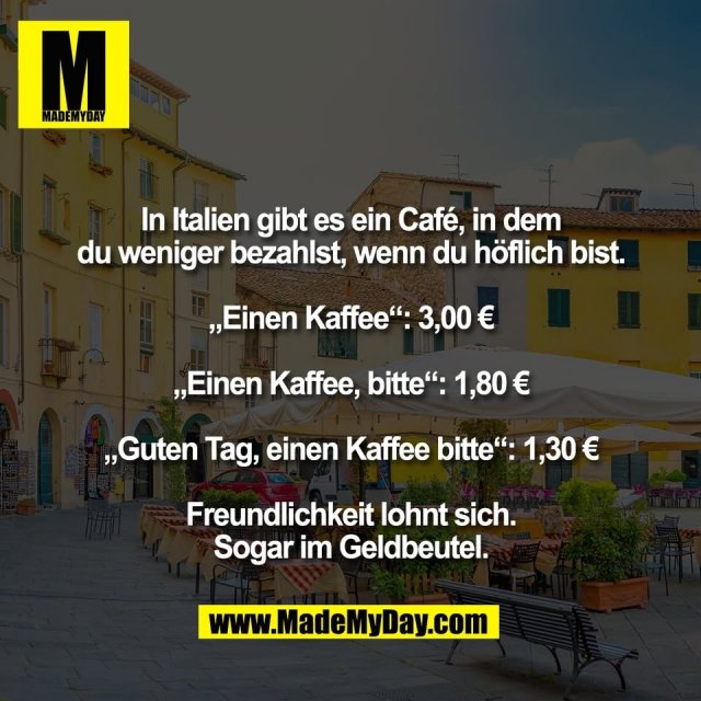 In Italien gibt es ein Café, in dem<br />
du weniger bezahlst, wenn du höflich bist.<br />
<br />
„Einen Kaffee“: 3,00 €<br />
<br />
„Einen Kaffee, bitte“: 1,80 €<br />
<br />
„Guten Tag, einen Kaffee bitte“: 1,30 €<br />
<br />
Freundlichkeit lohnt sich.<br />
Sogar im Geldbeutel.
