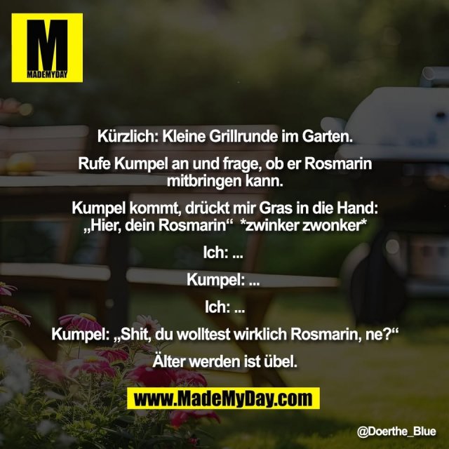 Kürzlich: Kleine Grillrunde im Garten.<br />
<br />
Rufe Kumpel an und frage, ob er Rosmarin<br />
mitbringen kann.<br />
<br />
Kumpel kommt, drückt mir Gras in die Hand:<br />
„Hier, dein Rosmarin“  *zwinker zwonker*<br />
<br />
Ich: ... <br />
<br />
Kumpel: ... <br />
<br />
Ich: ...<br />
<br />
Kumpel: „Shit, du wolltest wirklich Rosmarin, ne?“<br />
<br />
Älter werden ist übel.