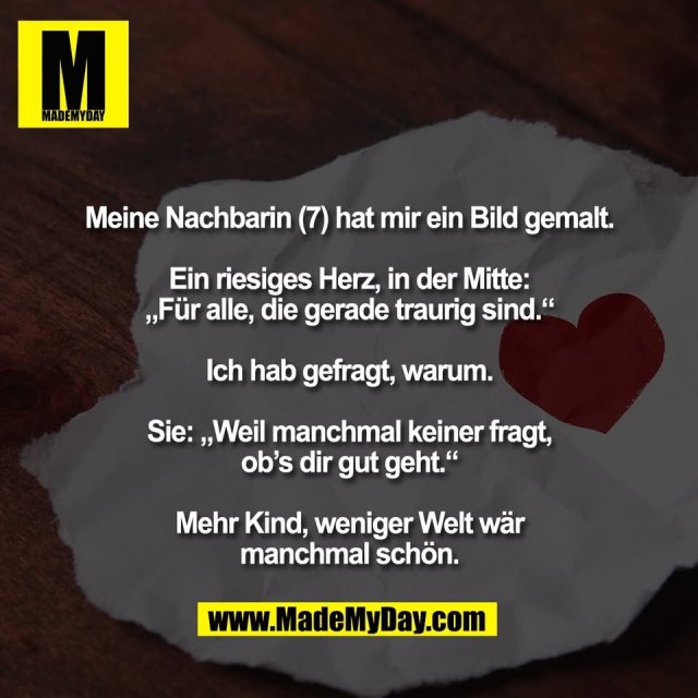 Meine Nachbarin (7) hat mir ein Bild gemalt.<br />
<br />
Ein riesiges Herz, in der Mitte:<br />
„Für alle, die gerade traurig sind.“<br />
<br />
Ich hab gefragt, warum.<br />
<br />
Sie: „Weil manchmal keiner fragt,<br />
ob’s dir gut geht.“<br />
<br />
Mehr Kind, weniger Welt wär<br />
manchmal schön.