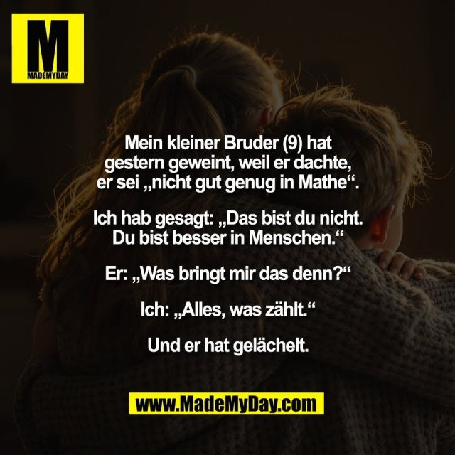 Mein kleiner Bruder (9) hat<br />
gestern geweint, weil er dachte,<br />
er sei „nicht gut genug in Mathe“.<br />
<br />
Ich hab gesagt: „Das bist du nicht.<br />
Du bist besser in Menschen.“<br />
<br />
Er: „Was bringt mir das denn?“<br />
<br />
Ich: „Alles, was zählt.“<br />
<br />
Und er hat gelächelt.