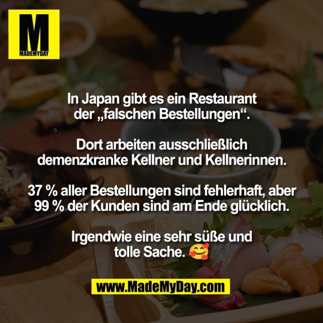 In Japan gibt es ein Restaurant<br />
der „falschen Bestellungen“.<br />
<br />
Dort arbeiten ausschließlich<br />
demenzkranke Kellner und Kellnerinnen.<br />
<br />
37 % aller Bestellungen sind fehlerhaft, aber<br />
99 % der Kunden sind am Ende glücklich.<br />
<br />
Irgendwie eine sehr süße und<br />
tolle Sache. 🥰