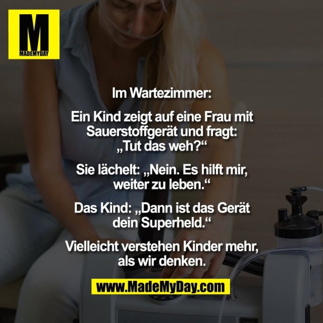Im Wartezimmer:<br />
<br />
Ein Kind zeigt auf eine Frau mit<br />
Sauerstoffgerät und fragt:<br />
„Tut das weh?“<br />
<br />
Sie lächelt: „Nein. Es hilft mir,<br />
weiter zu leben.“<br />
<br />
Das Kind: „Dann ist das Gerät<br />
dein Superheld.“<br />
<br />
Vielleicht verstehen Kinder mehr,<br />
als wir denken.