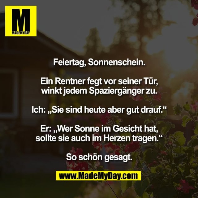 Feiertag, Sonnenschein.<br />
<br />
Ein Rentner fegt vor seiner Tür,<br />
winkt jedem Spaziergänger zu.<br />
<br />
Ich: „Sie sind heute aber gut drauf.“<br />
<br />
Er: „Wer Sonne im Gesicht hat,<br />
sollte sie auch im Herzen tragen.“<br />
<br />
So schön gesagt.
