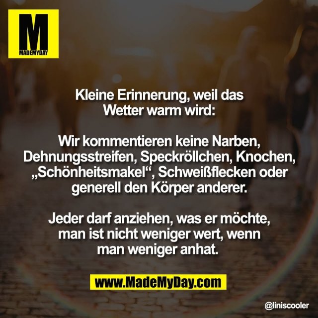 Kleine Erinnerung, weil das<br />
Wetter warm wird:<br />
<br />
Wir kommentieren keine Narben,<br />
Dehnungsstreifen, Speckröllchen, Knochen,<br />
„Schönheitsmakel“, Schweißflecken oder<br />
generell den Körper anderer.<br />
<br />
Jeder darf anziehen, was er möchte,<br />
man ist nicht weniger wert, wenn<br />
man weniger anhat.