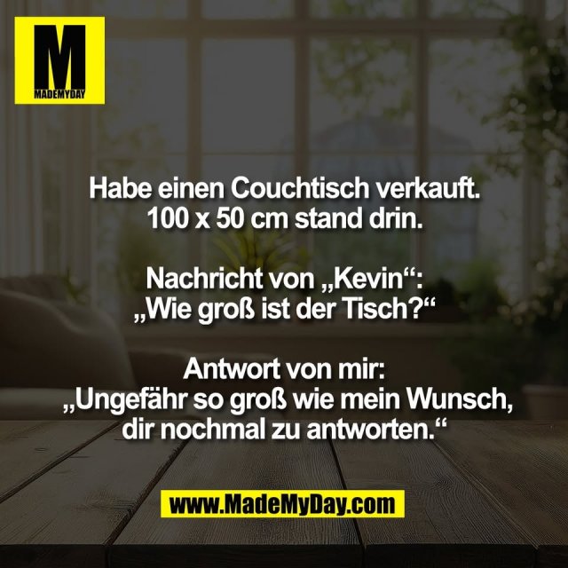 Habe einen Couchtisch verkauft.<br />
100 x 50 cm stand drin.<br />
<br />
Nachricht von „Kevin“:<br />
„Wie groß ist der Tisch?“<br />
<br />
Antwort von mir:<br />
 „Ungefähr so groß wie mein Wunsch,<br />
dir nochmal zu antworten.“