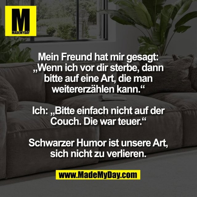 Mein Freund hat mir gesagt:<br />
„Wenn ich vor dir sterbe, dann<br />
bitte auf eine Art, die man<br />
weitererzählen kann.“<br />
<br />
Ich: „Bitte einfach nicht auf der<br />
Couch. Die war teuer.“<br />
<br />
Schwarzer Humor ist unsere Art,<br />
sich nicht zu verlieren.