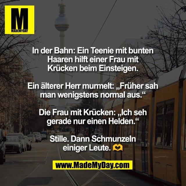 In der Bahn: Ein Teenie mit bunten<br />
Haaren hilft einer Frau mit<br />
Krücken beim Einsteigen.<br />
<br />
Ein älterer Herr murmelt: „Früher sah<br />
man wenigstens normal aus.“<br />
<br />
Die Frau mit Krücken: „Ich seh<br />
gerade nur einen Helden.“<br />
<br />
Stille. Dann Schmunzeln<br />
einiger Leute. 🫶