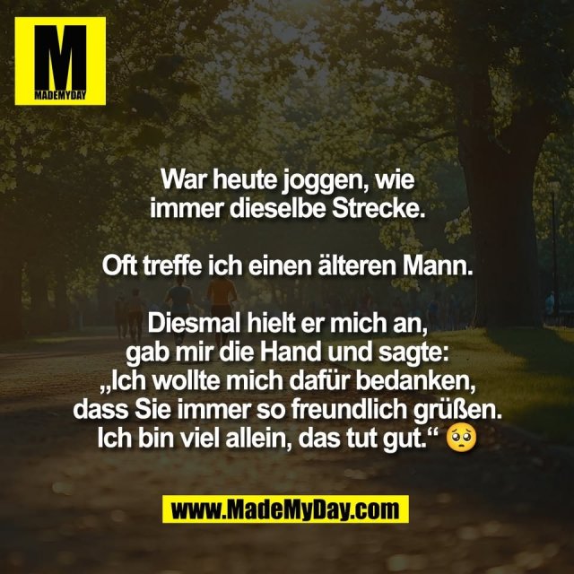 War heute joggen, wie<br />
immer dieselbe Strecke.<br />
<br />
Oft treffe ich einen älteren Mann.<br />
<br />
Diesmal hielt er mich an,<br />
gab mir die Hand und sagte:<br />
„Ich wollte mich dafür bedanken,<br />
dass Sie immer so freundlich grüßen.<br />
Ich bin viel allein, das tut gut.“ 🥺