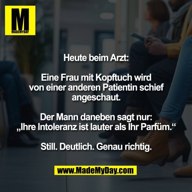 Heute beim Arzt:<br />
<br />
Eine Frau mit Kopftuch wird<br />
von einer anderen Patientin schief<br />
angeschaut.<br />
<br />
Der Mann daneben sagt nur:<br />
„Ihre Intoleranz ist lauter als Ihr Parfüm.“<br />
<br />
Still. Deutlich. Genau richtig.