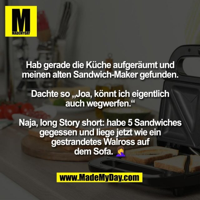 Hab gerade die Küche aufgeräumt und<br />
meinen alten Sandwich-Maker gefunden.<br />
<br />
Dachte so „Joa, könnt ich eigentlich<br />
auch wegwerfen.“<br />
<br />
Naja, long Story short: habe 5 Sandwiches<br />
gegessen und liege jetzt wie ein<br />
gestrandetes Walross auf<br />
dem Sofa. 🤦‍♀️