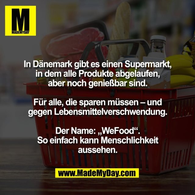 In Dänemark gibt es einen Supermarkt,<br />
in dem alle Produkte abgelaufen,<br />
aber noch genießbar sind.<br />
<br />
Für alle, die sparen müssen – und<br />
gegen Lebensmittelverschwendung.<br />
<br />
Der Name: „WeFood“.<br />
So einfach kann Menschlichkeit<br />
aussehen.