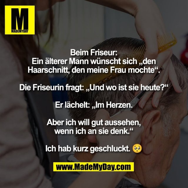 Beim Friseur:<br />
Ein älterer Mann wünscht sich „den<br />
Haarschnitt, den meine Frau mochte“.<br />
<br />
Die Friseurin fragt: „Und wo ist sie heute?“<br />
<br />
Er lächelt: „Im Herzen.<br />
<br />
Aber ich will gut aussehen,<br />
wenn ich an sie denk.“<br />
<br />
Ich hab kurz geschluckt. 🥺