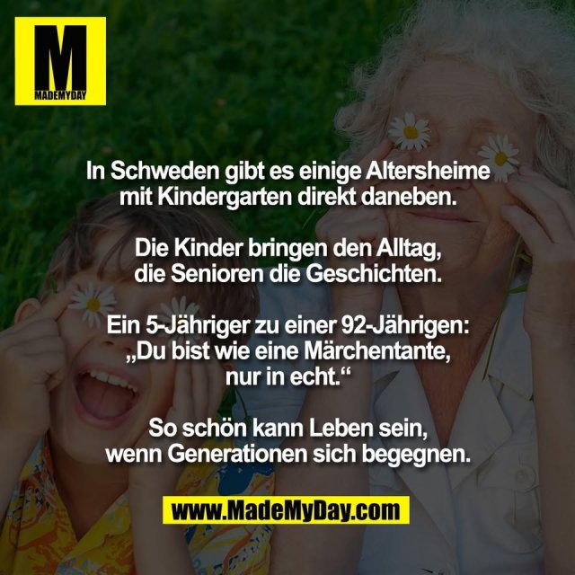 In Schweden gibt es einige Altersheime<br />
mit Kindergarten direkt daneben.<br />
<br />
Die Kinder bringen den Alltag,<br />
die Senioren die Geschichten.<br />
<br />
Ein 5-Jähriger zu einer 92-Jährigen:<br />
„Du bist wie eine Märchentante,<br />
nur in echt.“<br />
<br />
So schön kann Leben sein,<br />
wenn Generationen sich begegnen.