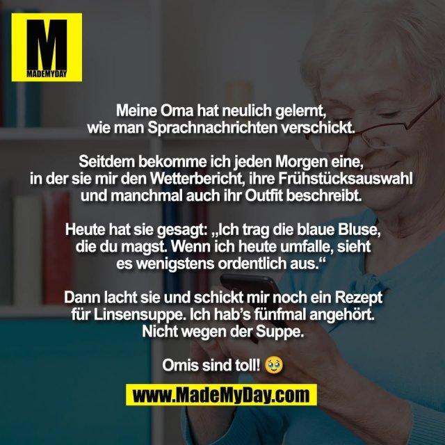 Meine Oma hat neulich gelernt, <br />
wie man Sprachnachrichten verschickt. <br />
<br />
Seitdem bekomme ich jeden Morgen eine, <br />
in der sie mir den Wetterbericht, ihre Frühstücksauswahl <br />
und manchmal auch ihr Outfit beschreibt. <br />
<br />
Heute hat sie gesagt: „Ich trag die blaue Bluse,<br />
die du magst. Wenn ich heute umfalle, sieht<br />
es wenigstens ordentlich aus.“ <br />
<br />
Dann lacht sie und schickt mir noch ein Rezept<br />
für Linsensuppe. Ich hab’s fünfmal angehört.<br />
Nicht wegen der Suppe.<br />
<br />
Omis sind toll! 🥹