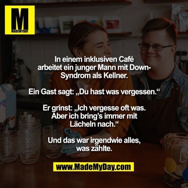 In einem inklusiven Café<br />
arbeitet ein junger Mann mit Down-<br />
Syndrom als Kellner.<br />
<br />
Ein Gast sagt: „Du hast was vergessen.“<br />
<br />
Er grinst: „Ich vergesse oft was.<br />
Aber ich bring’s immer mit<br />
Lächeln nach.“<br />
<br />
Und das war irgendwie alles,<br />
was zählte.