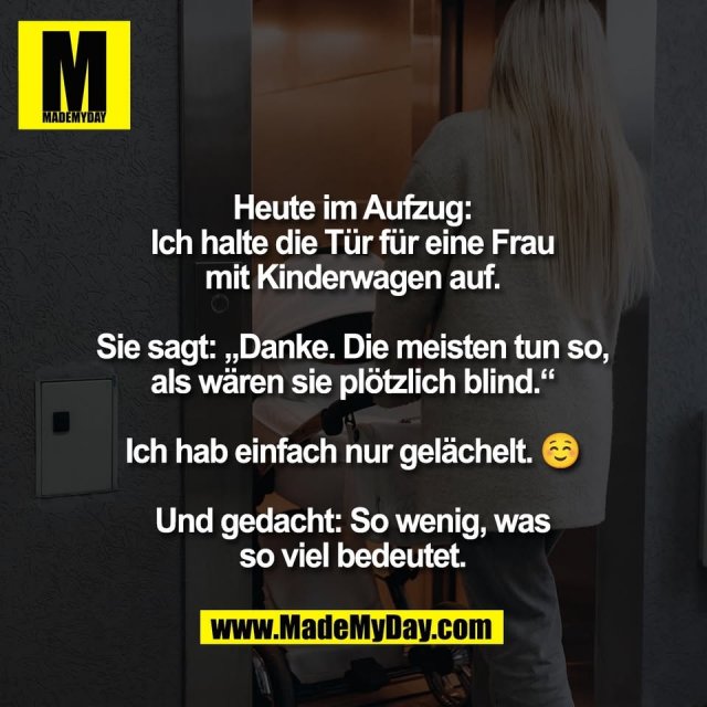 Heute im Aufzug:<br />
Ich halte die Tür für eine Frau<br />
mit Kinderwagen auf.<br />
<br />
Sie sagt: „Danke. Die meisten tun so,<br />
als wären sie plötzlich blind.“<br />
<br />
Ich hab einfach nur gelächelt. ☺️<br />
<br />
Und gedacht: So wenig, was<br />
so viel bedeutet.