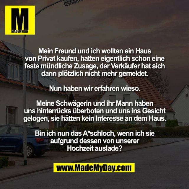 Mein Freund und ich wollten ein Haus<br />
von Privat kaufen, hatten eigentlich schon eine<br />
feste mündliche Zusage, der Verkäufer hat sich<br />
dann plötzlich nicht mehr gemeldet.<br />
<br />
Nun haben wir erfahren wieso.<br />
<br />
Meine Schwägerin und ihr Mann haben<br />
uns hinterrücks überboten und uns ins Gesicht<br />
gelogen, sie hätten kein Interesse an dem Haus.<br />
<br />
Bin ich nun das A*schloch, wenn ich sie<br />
aufgrund dessen von unserer<br />
Hochzeit auslade?