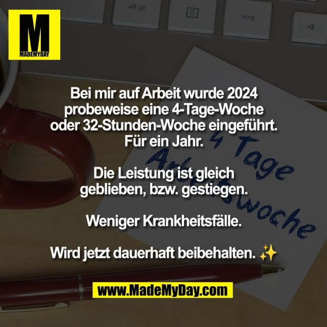 Bei mir auf Arbeit wurde 2024<br />
probeweise eine 4-Tage-Woche<br />
oder 32-Stunden-Woche eingeführt.<br />
Für ein Jahr.<br />
<br />
Die Leistung ist gleich<br />
geblieben, bzw. gestiegen.<br />
<br />
Weniger Krankheitsfälle.<br />
<br />
Wird jetzt dauerhaft beibehalten. ✨