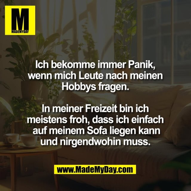 Ich bekomme immer Panik,<br />
wenn mich Leute nach meinen<br />
Hobbys fragen.<br />
<br />
In meiner Freizeit bin ich<br />
meistens froh, dass ich einfach<br />
 auf meinem Sofa liegen kann<br />
und nirgendwohin muss.
