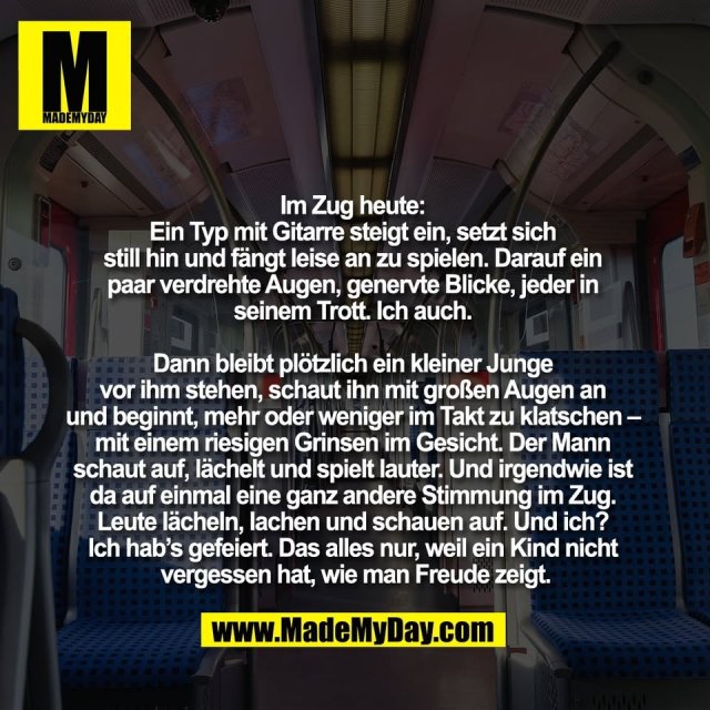 Im Zug heute: <br />
Ein Typ mit Gitarre steigt ein, setzt sich <br />
still hin und fängt leise an zu spielen. Darauf ein <br />
paar verdrehte Augen, genervte Blicke, jeder in <br />
seinem Trott. Ich auch. <br />
<br />
Dann bleibt plötzlich ein kleiner Junge <br />
vor ihm stehen, schaut ihn mit großen Augen an <br />
und beginnt, mehr oder weniger im Takt zu klatschen – <br />
mit einem riesigen Grinsen im Gesicht. Der Mann <br />
schaut auf, lächelt und spielt lauter. Und irgendwie ist <br />
da auf einmal eine ganz andere Stimmung im Zug. <br />
Leute lächeln, lachen und schauen auf. Und ich? <br />
Ich hab’s gefeiert. Das alles nur, weil ein Kind nicht <br />
vergessen hat, wie man Freude zeigt.